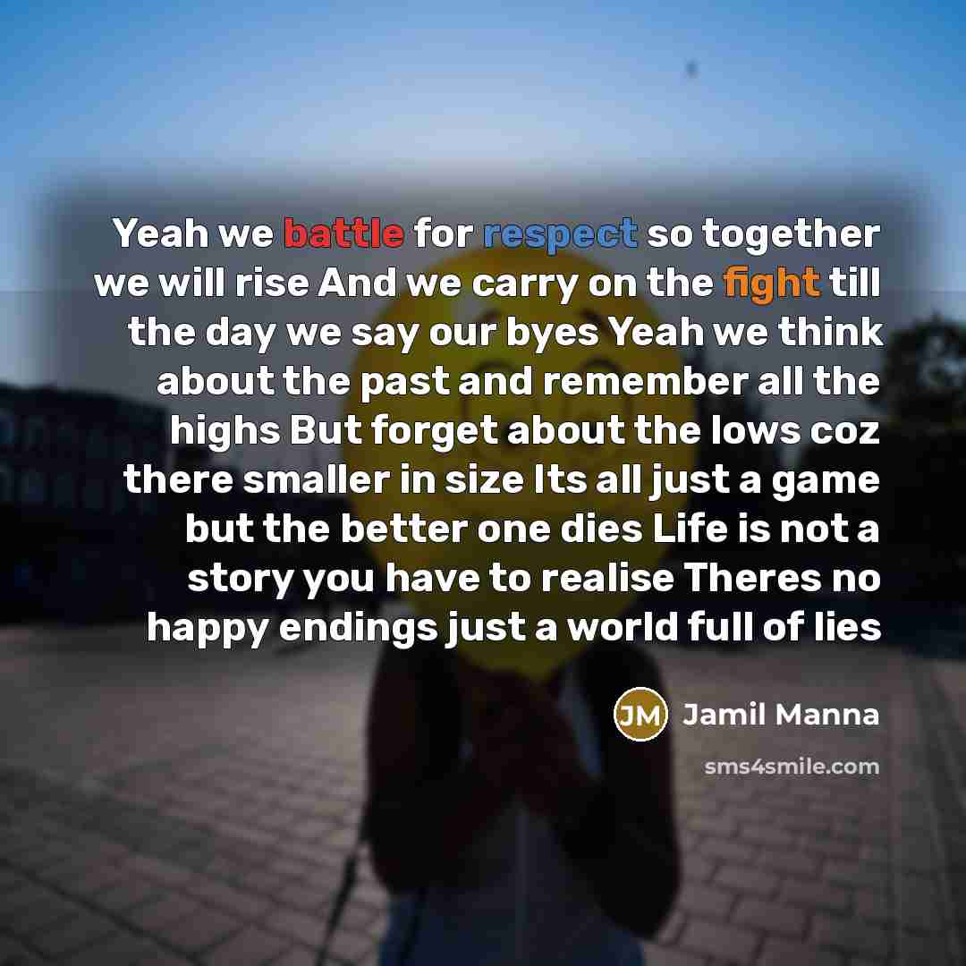 “Yeah we battle for respect so together we will rise And we carry on the fight till the day we say our byes Yeah we think about the past and remember all the highs But forget about the lows coz there smaller in size Its all just a game but the better one dies Life is not a story you have to realise…” quote by Jamil Manna