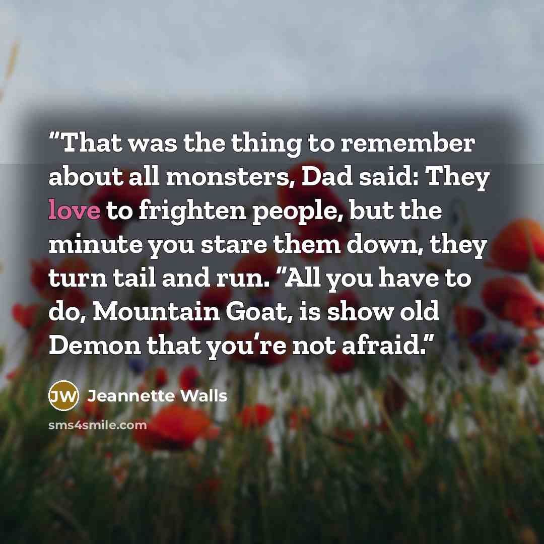 “That was the thing to remember about all monsters, Dad said: They love to frighten people, but the minute you stare them down, they turn tail and run. “All you have to do, Mountain Goat, is show old Demon that you’re not afraid.” quote by Jeannette Walls