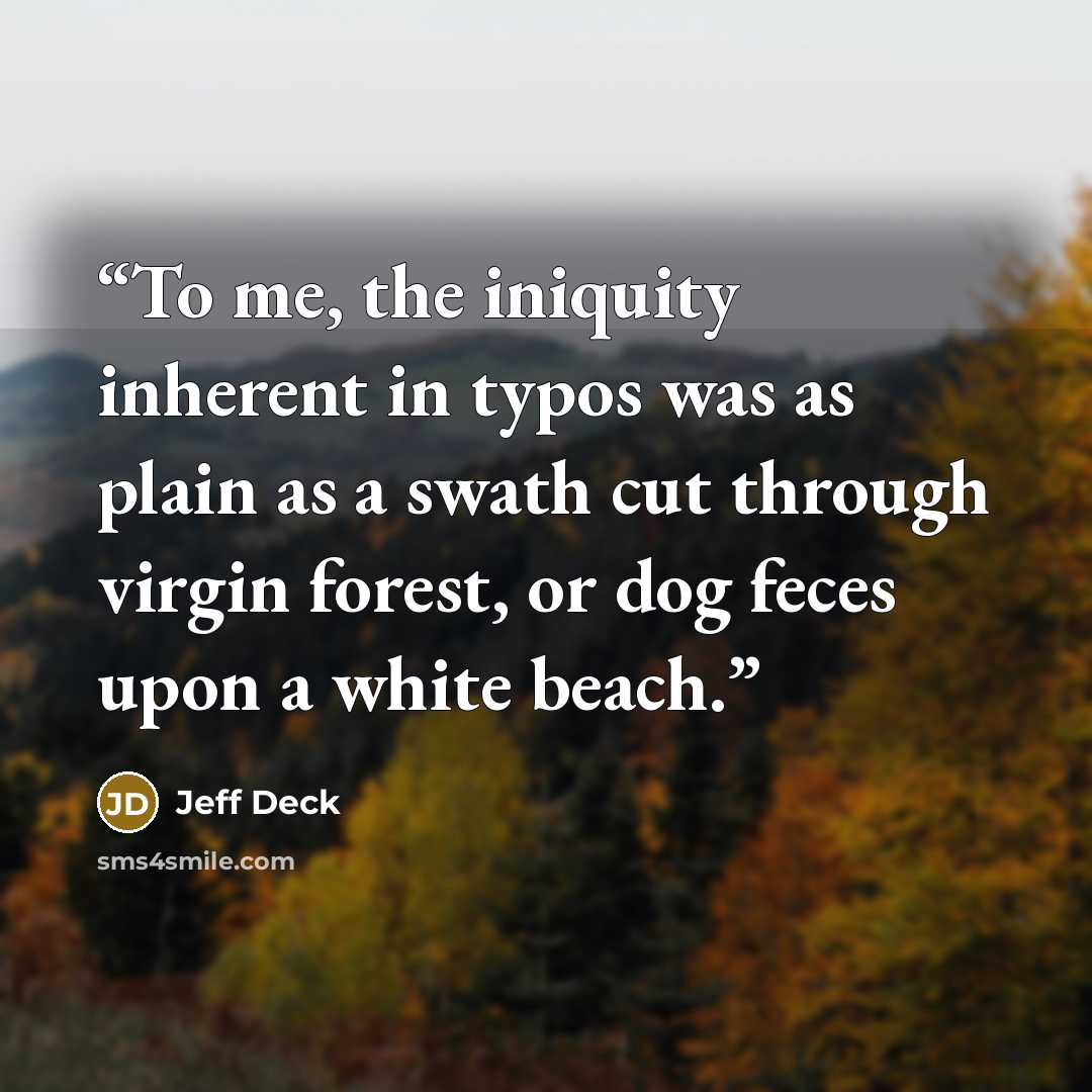 “To me, the iniquity inherent in typos was as plain as a swath cut through virgin forest, or dog feces upon a white beach.” quote by Jeff Deck