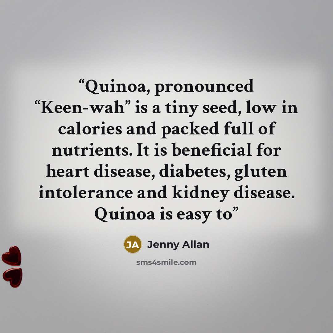 “Quinoa, pronounced “Keen-wah” is a tiny seed, low in calories and packed full of nutrients. It is beneficial for heart disease, diabetes, gluten intolerance and kidney disease. Quinoa is easy to” quote by Jenny Allan