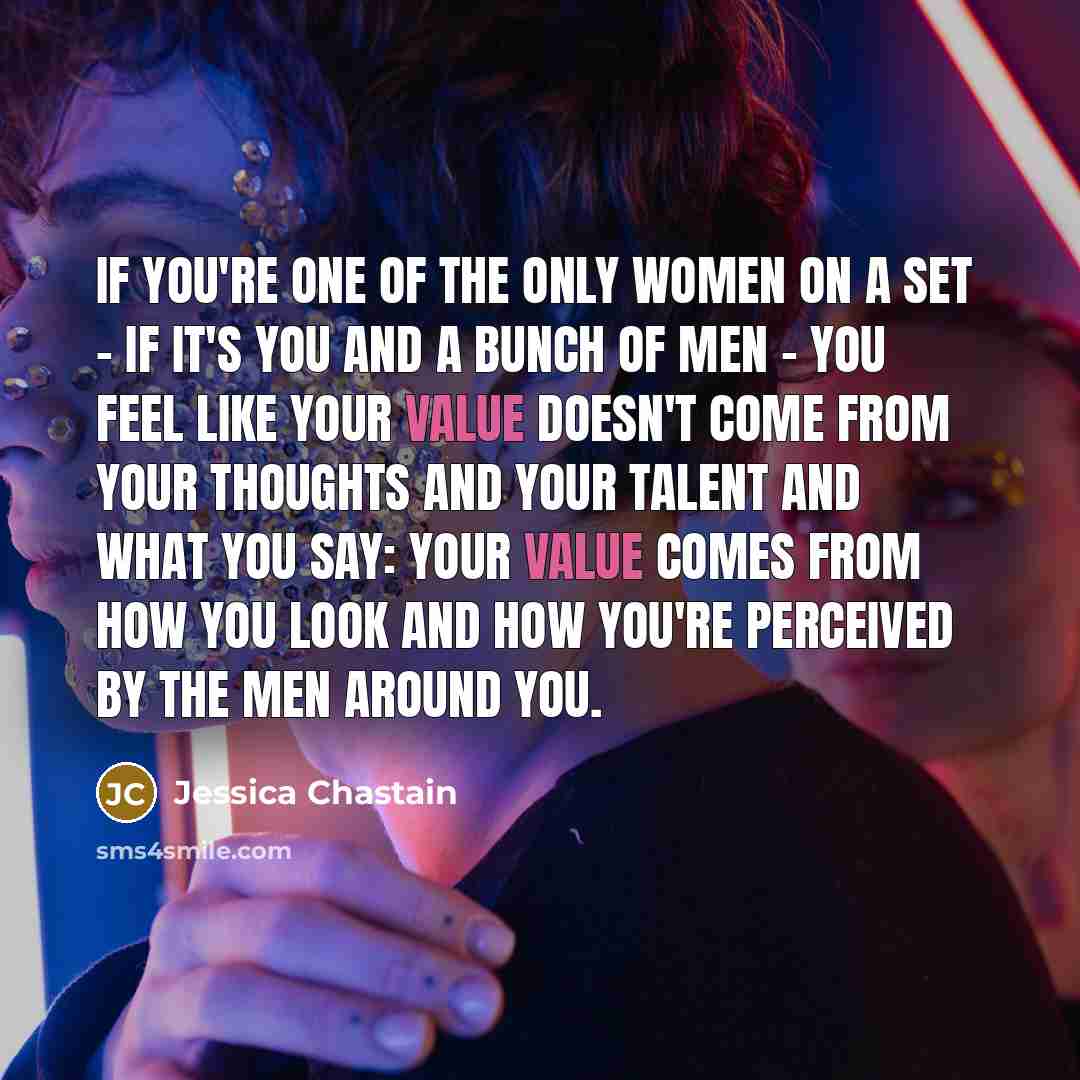 “If you're one of the only women on a set - if it's you and a bunch of men - you feel like your value doesn't come from your thoughts and your talent and what you say: your value comes from how you look and how you're perceived by the men around you.” quote by Jessica Chastain