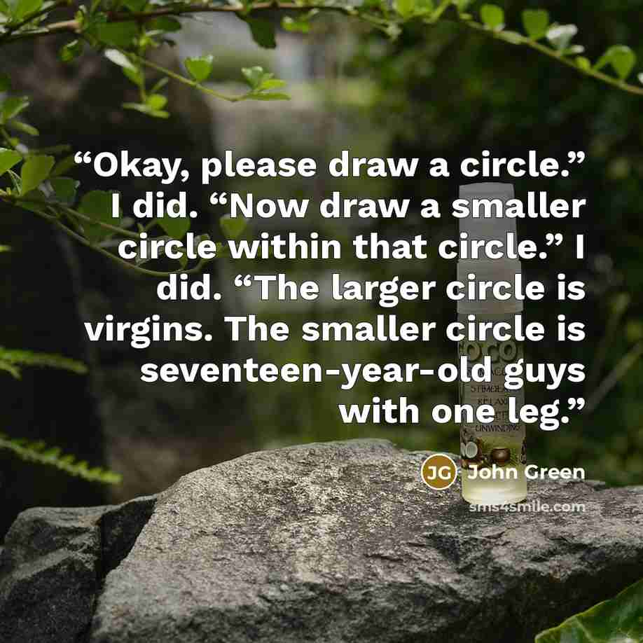 “Okay, please draw a circle.” I did. “Now draw a smaller circle within that circle.” I did. “The larger circle is virgins. The smaller circle is seventeen-year-old guys with one leg.” quote by John Green