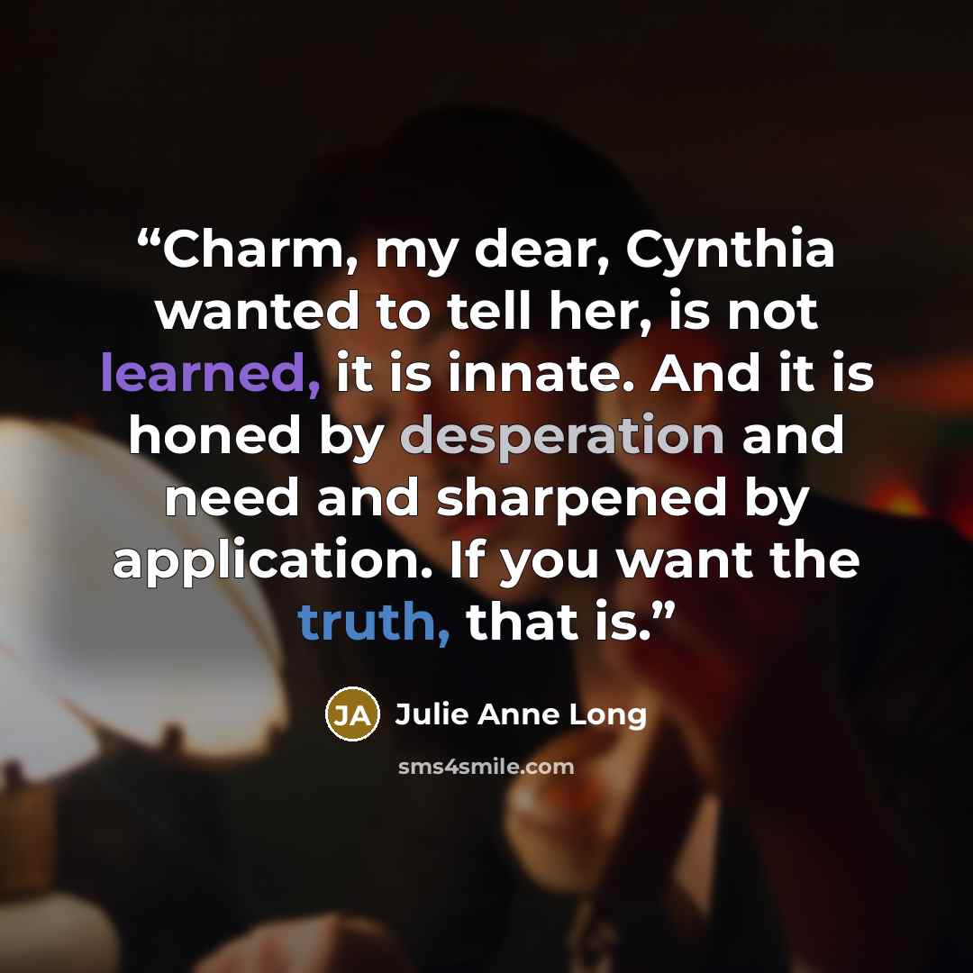 “Charm, my dear, Cynthia wanted to tell her, is not learned, it is innate. And it is honed by desperation and need and sharpened by application. If you want the truth, that is.” quote by Julie Anne Long