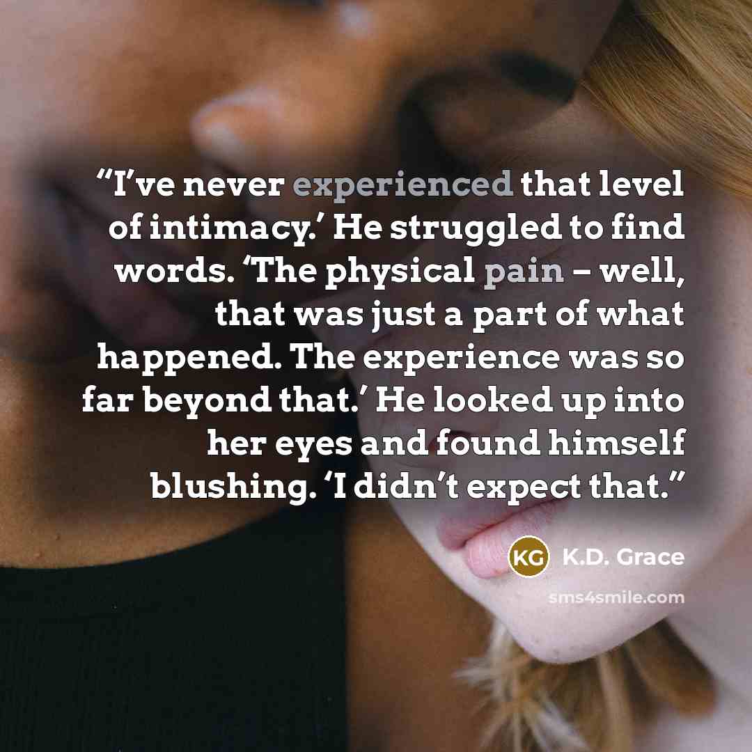 “I’ve never experienced that level of intimacy.’ He struggled to find words. ‘The physical pain – well, that was just a part of what happened. The experience was so far beyond that.’ He looked up into her eyes and found himself blushing. ‘I didn’t expect that.” quote by K.D. Grace