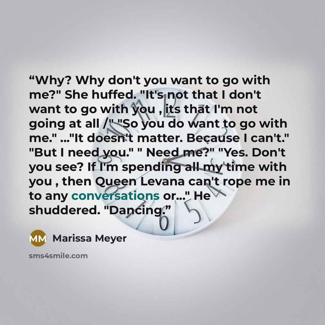 “Why? Why don't you want to go with me?" She huffed. "It's not that I don't want to go with you , its that I'm not going at all /" "So you do want to go with me." ..."It doesn't matter. Because I can't." "But I need you." " Need me?" "Yes. Don't you see? If I'm spending all my time with you , then…” quote by Marissa Meyer