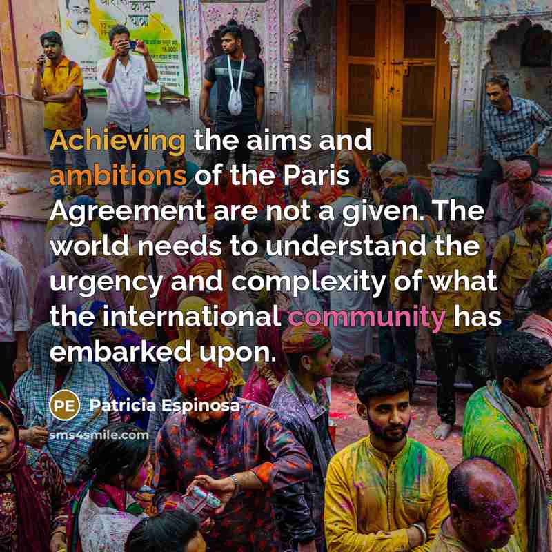 “Achieving the aims and ambitions of the Paris Agreement are not a given. The world needs to understand the urgency and complexity of what the international community has embarked upon.” quote by Patricia Espinosa