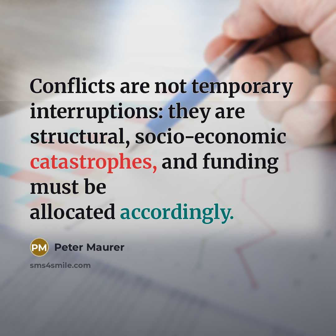 “Conflicts are not temporary interruptions: they are structural, socio-economic catastrophes, and funding must be allocated accordingly.” quote by Peter Maurer