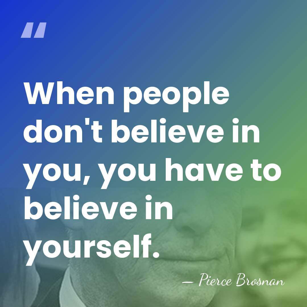 When people don't believe in you, you have to believe in yourself. - Pierce Brosnan