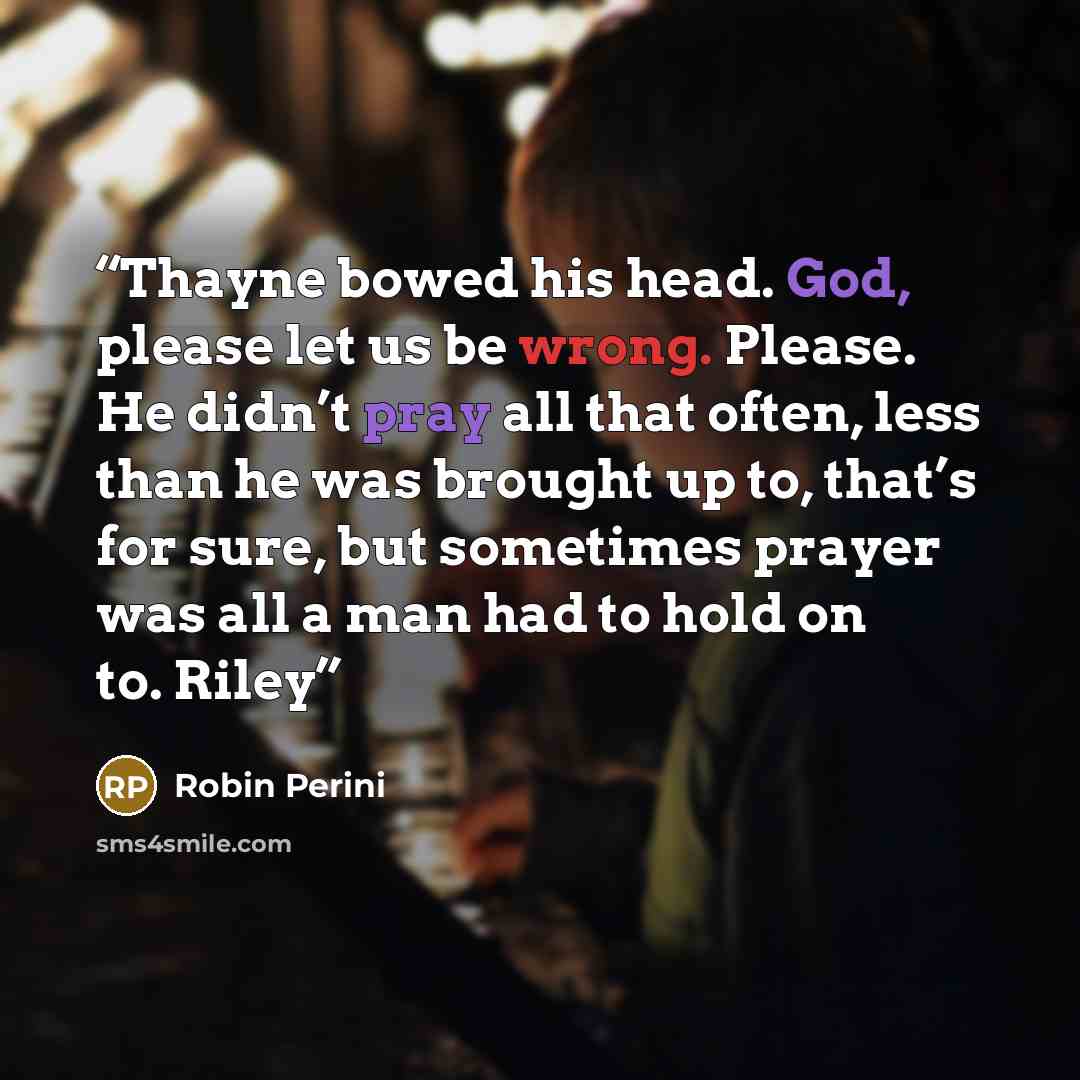 “Thayne bowed his head. God, please let us be wrong. Please. He didn’t pray all that often, less than he was brought up to, that’s for sure, but sometimes prayer was all a man had to hold on to. Riley” quote by Robin Perini
