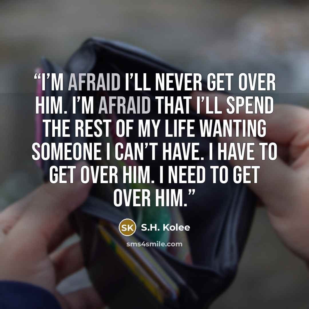 “I’m afraid I’ll never get over him. I’m afraid that I’ll spend the rest of my life wanting someone I can’t have. I have to get over him. I need to get over him.” quote by S.H. Kolee