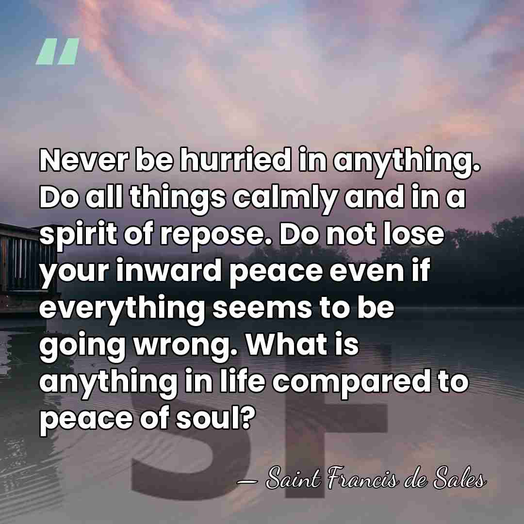 Never be hurried in anything. Do all things calmly and in a&hellip; - Saint Francis de Sales