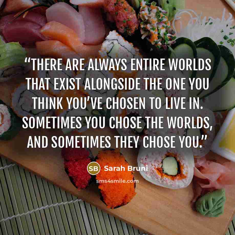 “There are always entire worlds that exist alongside the one you think you’ve chosen to live in. Sometimes you chose the worlds, and sometimes they chose you.” quote by Sarah Bruni