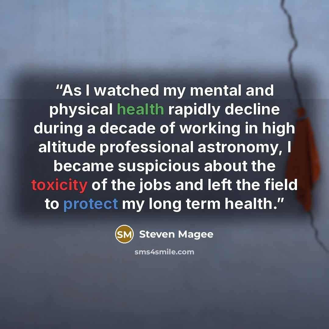 “As I watched my mental and physical health rapidly decline during a decade of working in high altitude professional astronomy, I became suspicious about the toxicity of the jobs and left the field to protect my long term health.” quote by Steven Magee