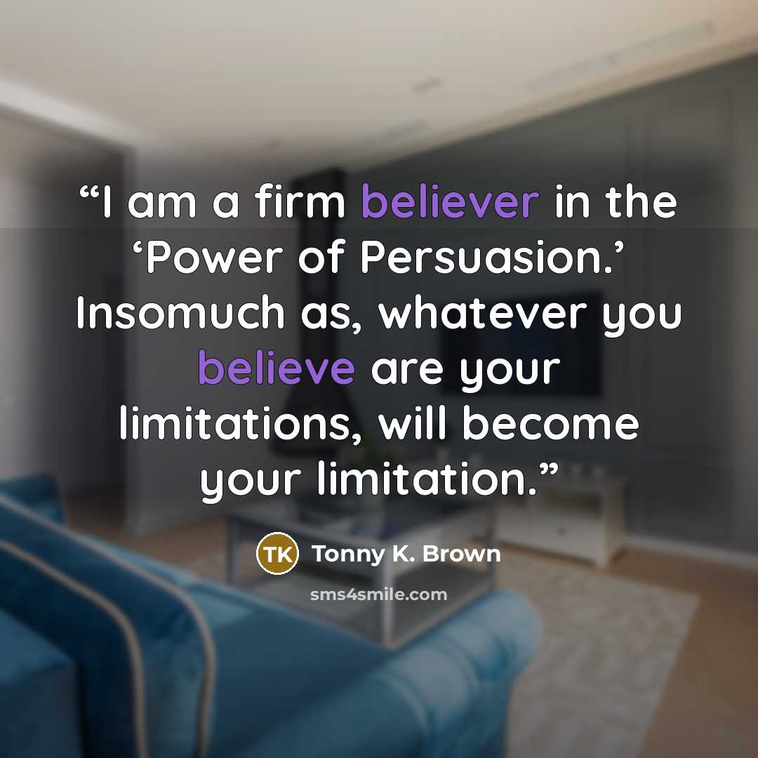 “I am a firm believer in the ‘Power of Persuasion.’ Insomuch as, whatever you believe are your limitations, will become your limitation.” quote by Tonny K. Brown
