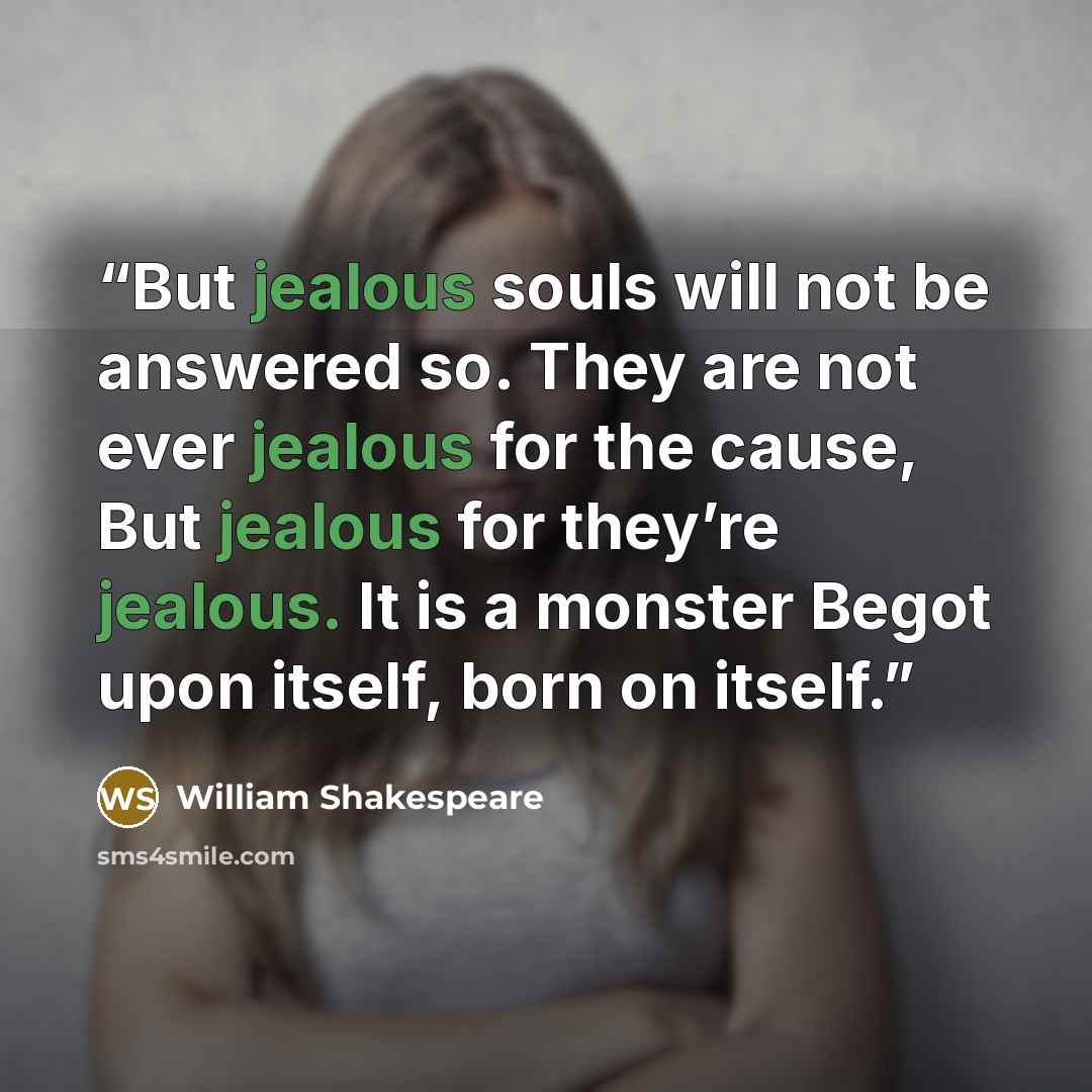 “But jealous souls will not be answered so. They are not ever jealous for the cause, But jealous for they’re jealous. It is a monster Begot upon itself, born on itself.” quote by William Shakespeare