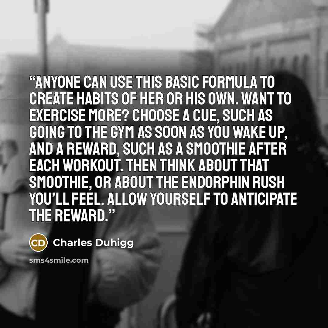 “Anyone can use this basic formula to create habits of her or his own. Want to exercise more? Choose a cue, such as going to the gym as soon as you wake up, and a reward, such as a smoothie after each workout. Then think about that smoothie, or about the endorphin rush you’ll feel. Allow yourself…” quote by Charles Duhigg