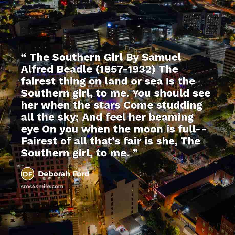 “The Southern Girl By Samuel Alfred Beadle (1857-1932) The fairest thing on land or sea Is the Southern girl, to me. You should see her when the stars Come studding all the sky; And feel her beaming eye On you when the moon is full-- Fairest of all that’s fair is she, The Southern girl, to me.” quote by Deborah Ford
