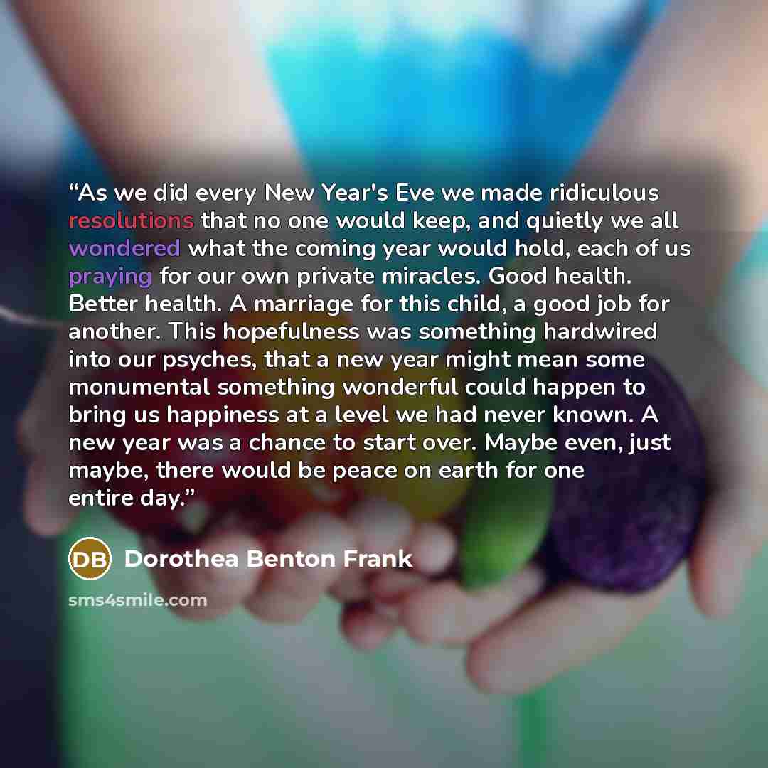 “As we did every New Year's Eve we made ridiculous resolutions that no one would keep, and quietly we all wondered what the coming year would hold, each of us praying for our own private miracles. Good health. Better health. A marriage for this child, a good job for another. This hopefulness was…” quote by Dorothea Benton Frank