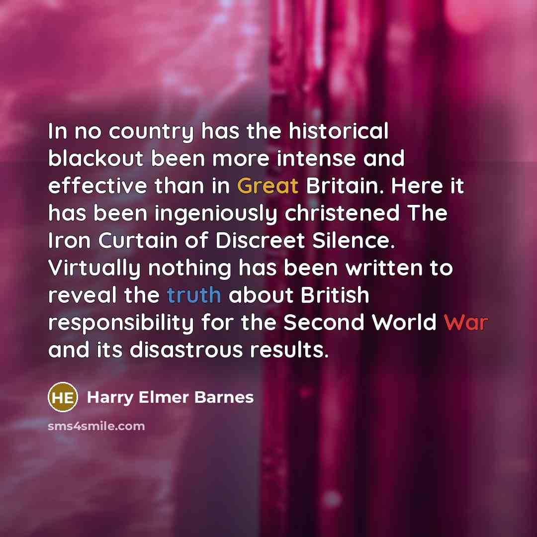 “In no country has the historical blackout been more intense and effective than in Great Britain. Here it has been ingeniously christened The Iron Curtain of Discreet Silence. Virtually nothing has been written to reveal the truth about British responsibility for the Second World War and its…” quote by Harry Elmer Barnes