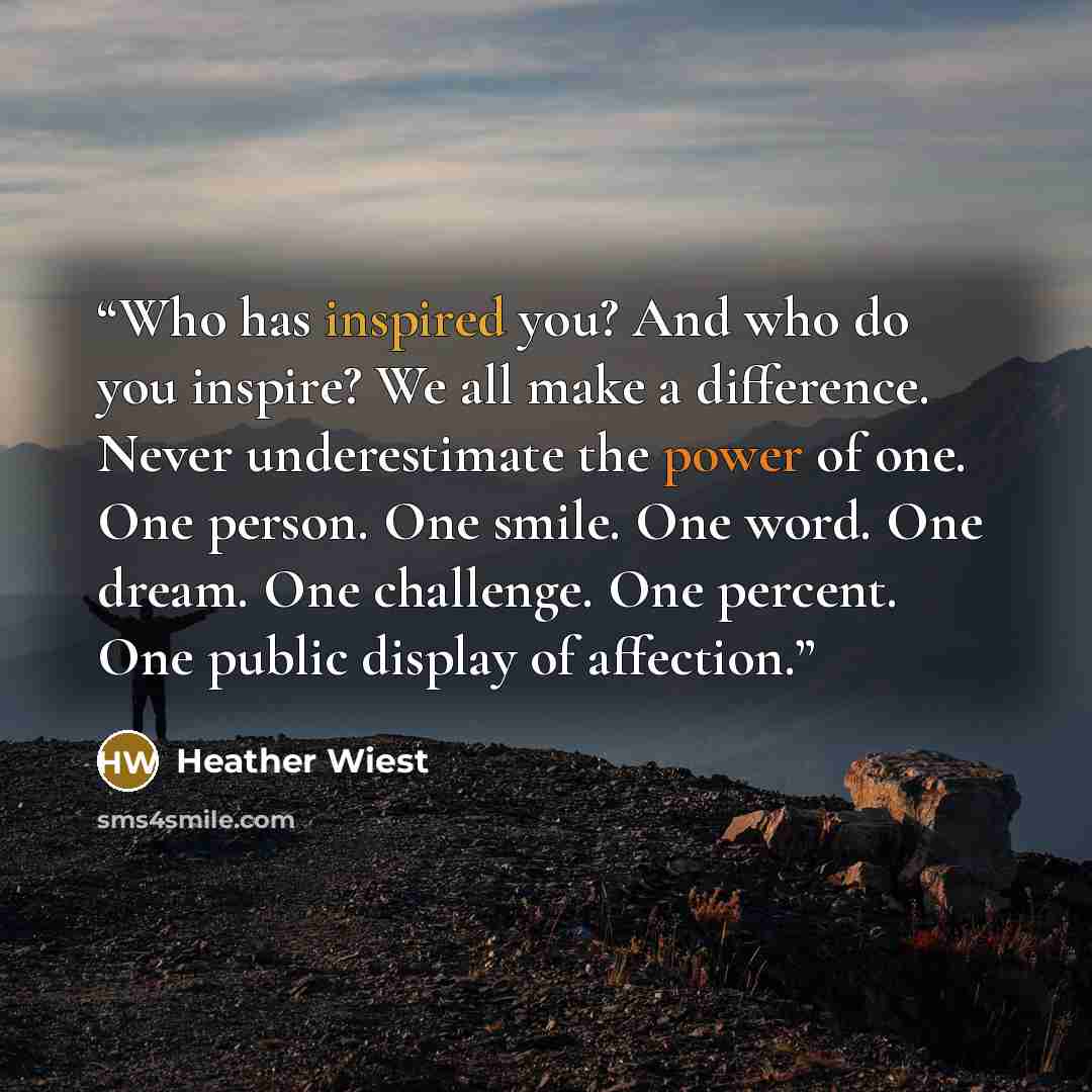 “Who has inspired you? And who do you inspire? We all make a difference. Never underestimate the power of one. One person. One smile. One word. One dream. One challenge. One percent. One public display of affection.” quote by Heather Wiest