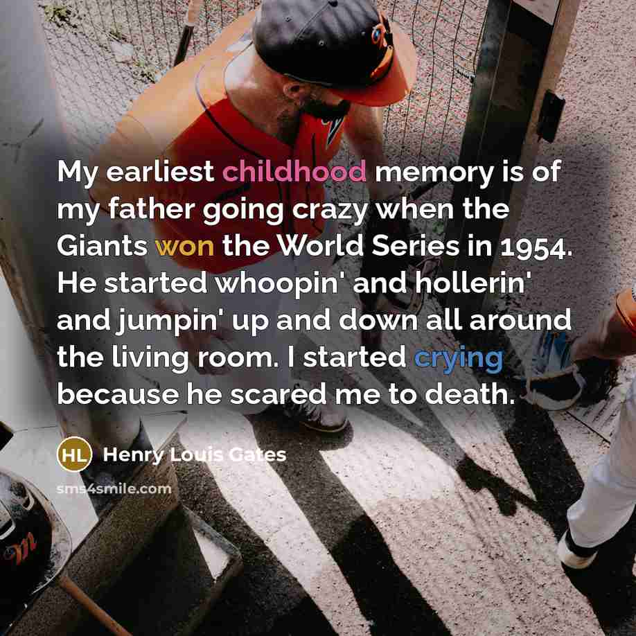 “My earliest childhood memory is of my father going crazy when the Giants won the World Series in 1954. He started whoopin' and hollerin' and jumpin' up and down all around the living room. I started crying because he scared me to death.” quote by Henry Louis Gates