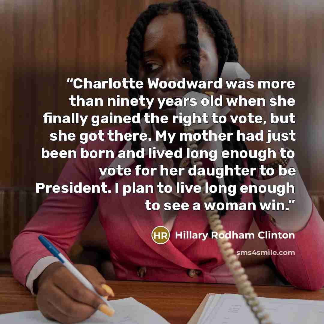 “Charlotte Woodward was more than ninety years old when she finally gained the right to vote, but she got there. My mother had just been born and lived long enough to vote for her daughter to be President. I plan to live long enough to see a woman win.” quote by Hillary Rodham Clinton