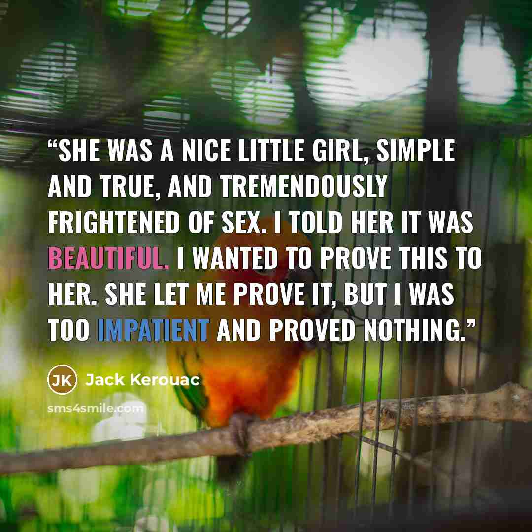 “She was a nice little girl, simple and true, and tremendously frightened of sex. I told her it was beautiful. I wanted to prove this to her. She let me prove it, but I was too impatient and proved nothing.” quote by Jack Kerouac