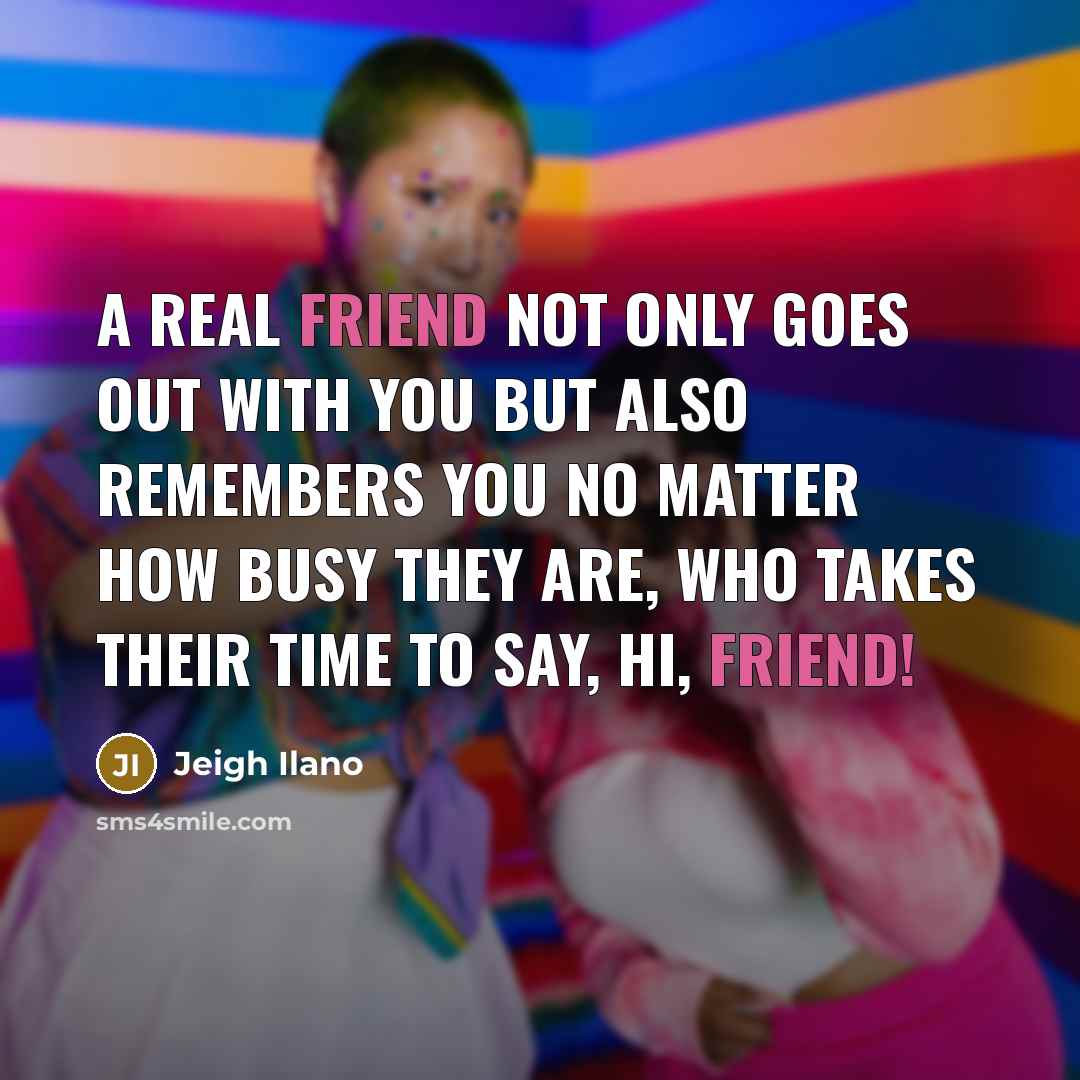 “A real friend not only goes out with you but also remembers you no matter how busy they are, who takes their time to say, Hi, friend!” quote by Jeigh Ilano