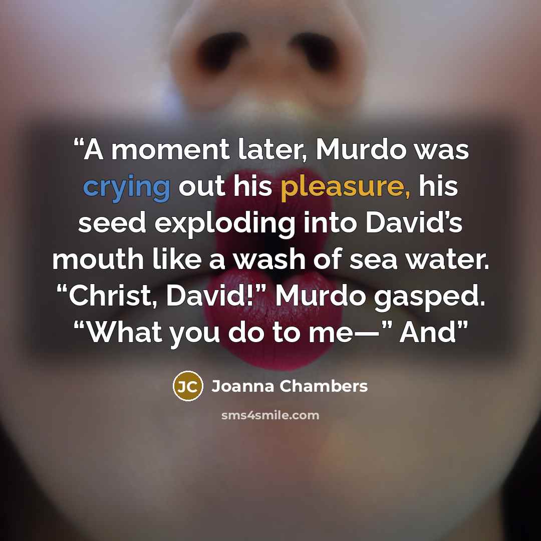 “A moment later, Murdo was crying out his pleasure, his seed exploding into David’s mouth like a wash of sea water. “Christ, David!” Murdo gasped. “What you do to me—” And” quote by Joanna Chambers