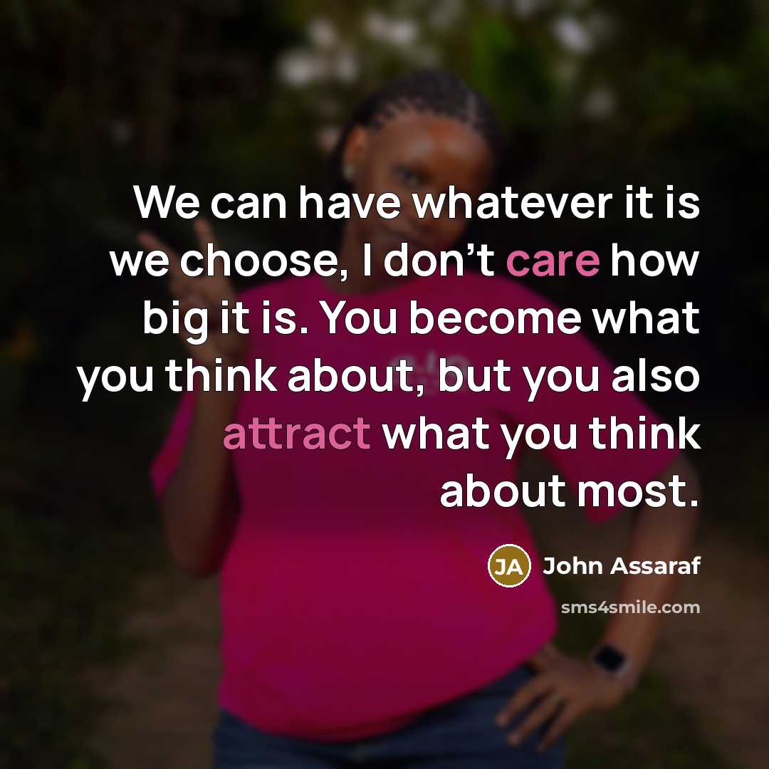 “We can have whatever it is we choose, I don't care how big it is. You become what you think about, but you also attract what you think about most.” quote by John Assaraf
