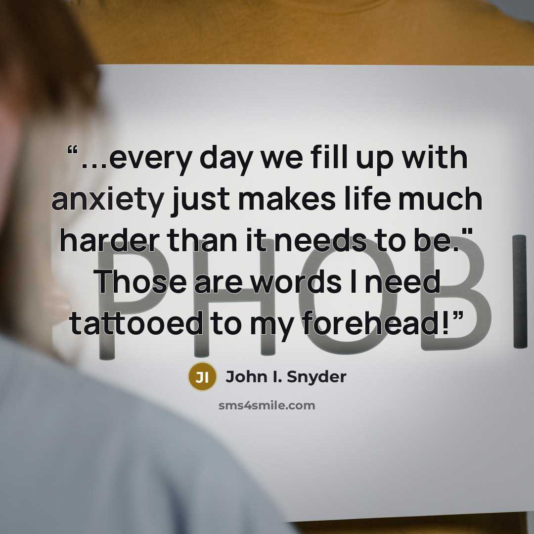 “...every day we fill up with anxiety just makes life much harder than it needs to be." Those are words I need tattooed to my forehead!” quote by John I. Snyder