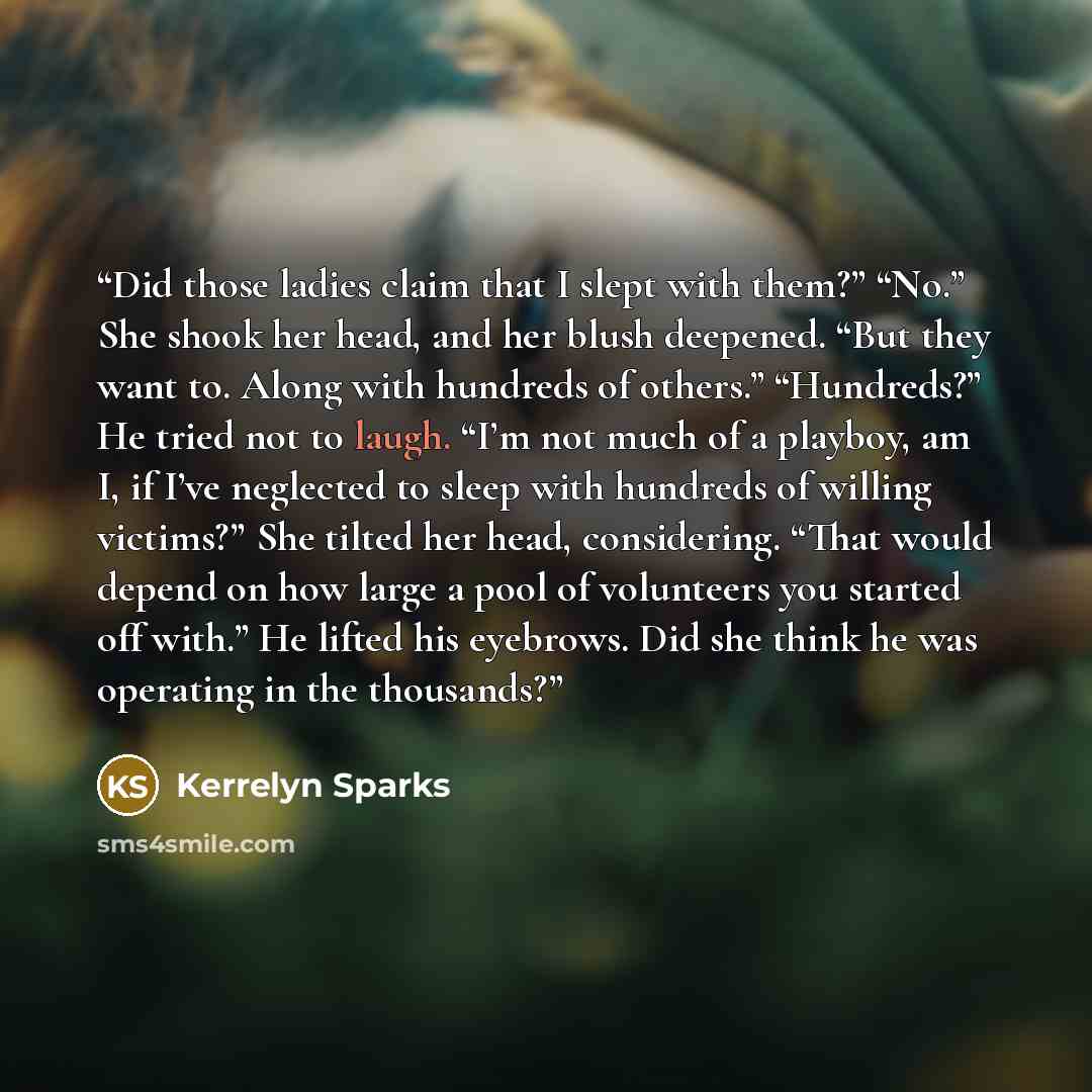 “Did those ladies claim that I slept with them?” “No.” She shook her head, and her blush deepened. “But they want to. Along with hundreds of others.” “Hundreds?” He tried not to laugh. “I’m not much of a playboy, am I, if I’ve neglected to sleep with hundreds of willing victims?” She tilted her…” quote by Kerrelyn Sparks