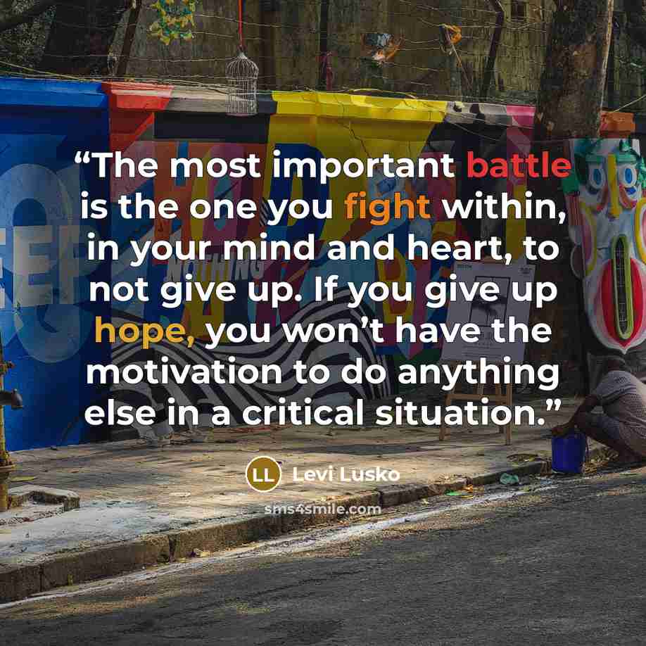 “The most important battle is the one you fight within, in your mind and heart, to not give up. If you give up hope, you won’t have the motivation to do anything else in a critical situation.” quote by Levi Lusko