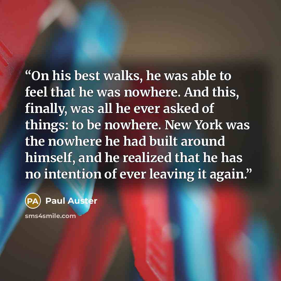 “On his best walks, he was able to feel that he was nowhere. And this, finally, was all he ever asked of things: to be nowhere. New York was the nowhere he had built around himself, and he realized that he has no intention of ever leaving it again.” quote by Paul Auster