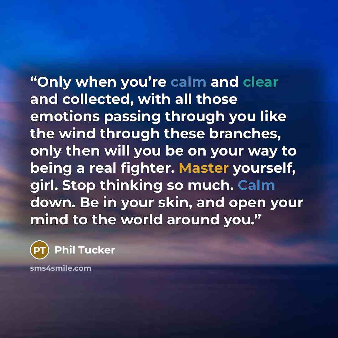 “Only when you’re calm and clear and collected, with all those emotions passing through you like the wind through these branches, only then will you be on your way to being a real fighter. Master yourself, girl. Stop thinking so much. Calm down. Be in your skin, and open your mind to the world…” quote by Phil Tucker