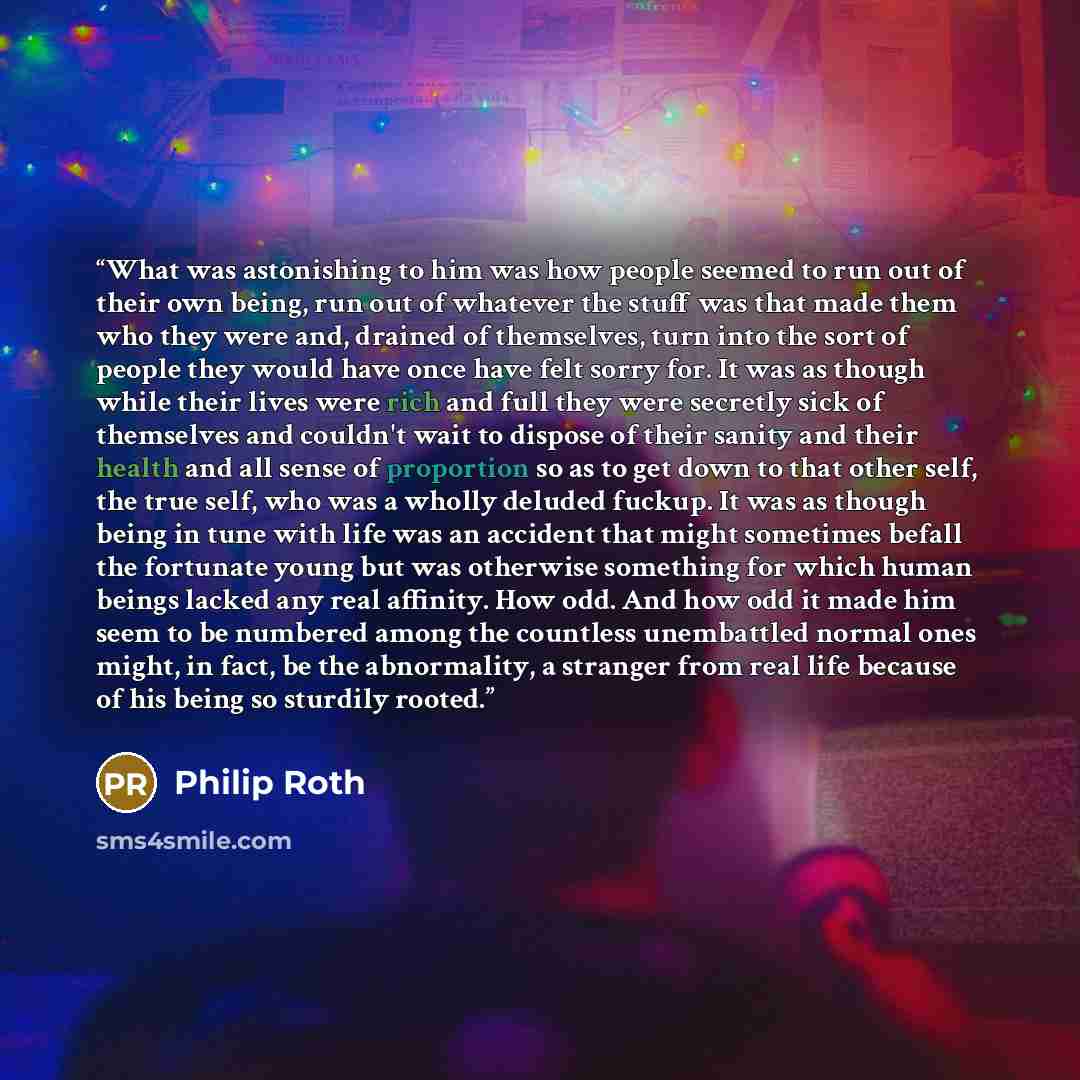 “What was astonishing to him was how people seemed to run out of their own being, run out of whatever the stuff was that made them who they were and, drained of themselves, turn into the sort of people they would have once have felt sorry for. It was as though while their lives were rich and full…” quote by Philip Roth
