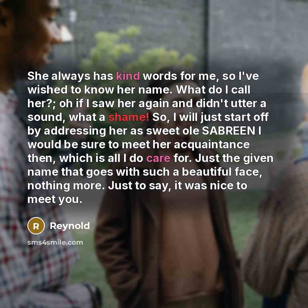 “She always has kind words for me, so I've wished to know her name. What do I call her?; oh if I saw her again and didn't utter a sound, what a shame! So, I will just start off by addressing her as sweet ole SABREEN I would be sure to meet her acquaintance then, which is all I do care for. Just the…” quote by Reynold