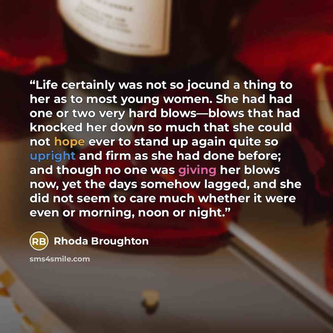 “Life certainly was not so jocund a thing to her as to most young women. She had had one or two very hard blows—blows that had knocked her down so much that she could not hope ever to stand up again quite so upright and firm as she had done before; and though no one was giving her blows now, yet…” quote by Rhoda Broughton