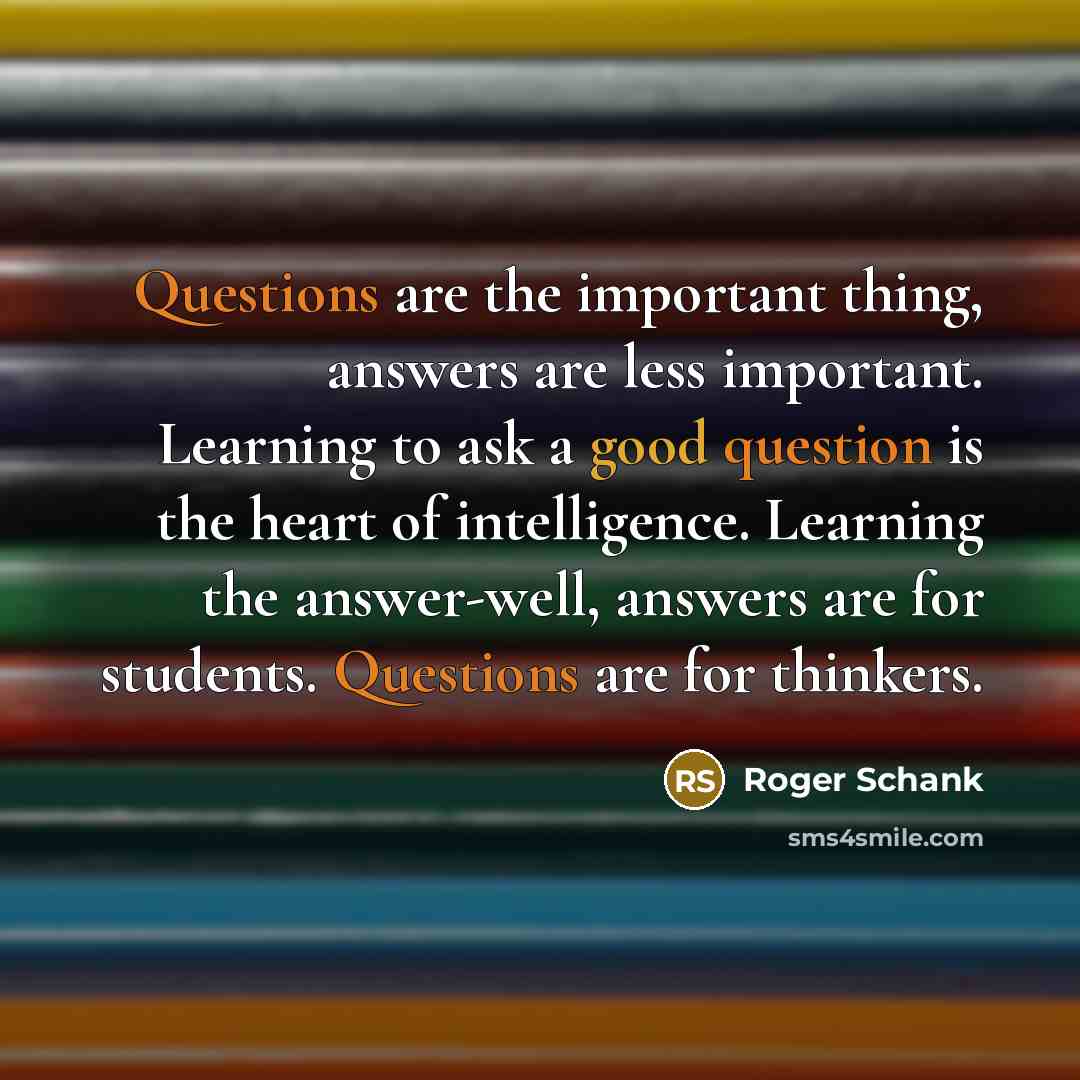 “Questions are the important thing, answers are less important. Learning to ask a good question is the heart of intelligence. Learning the answer-well, answers are for students. Questions are for thinkers.” quote by Roger Schank