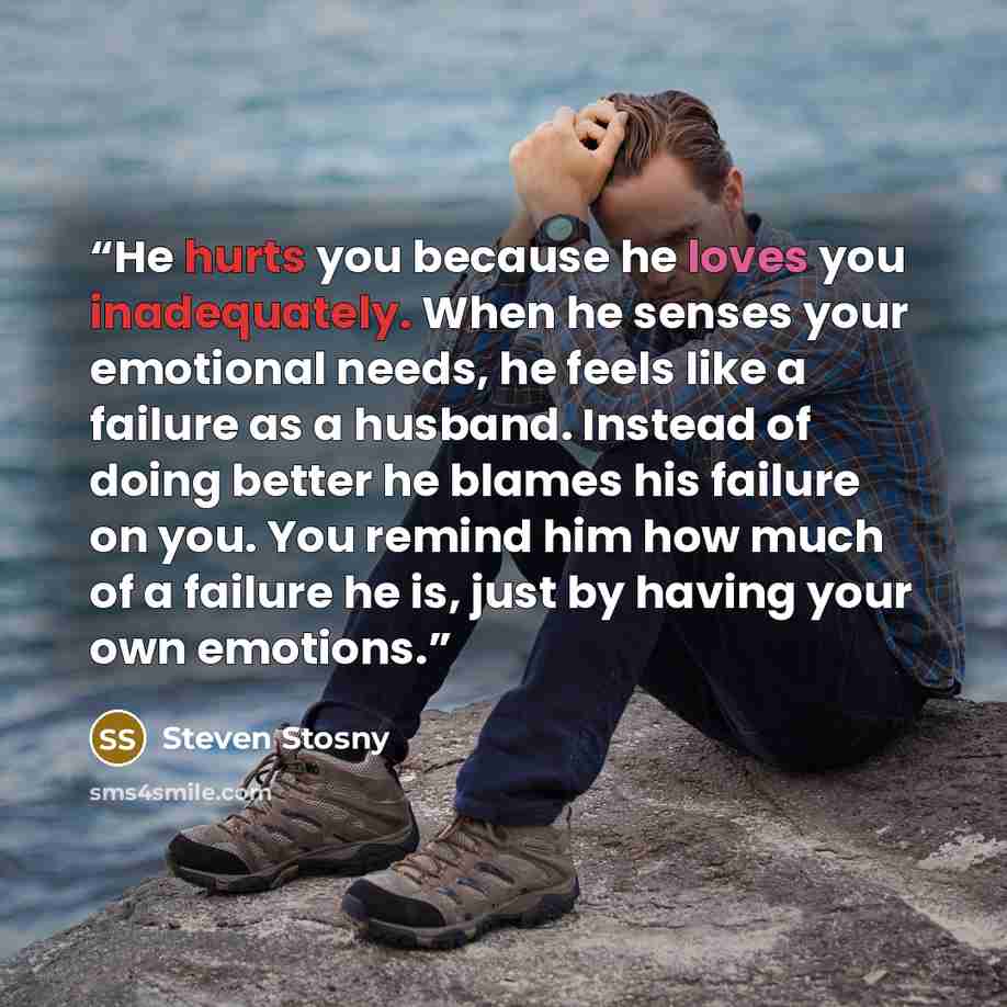 “He hurts you because he loves you inadequately. When he senses your emotional needs, he feels like a failure as a husband. Instead of doing better he blames his failure on you. You remind him how much of a failure he is, just by having your own emotions.” quote by Steven Stosny