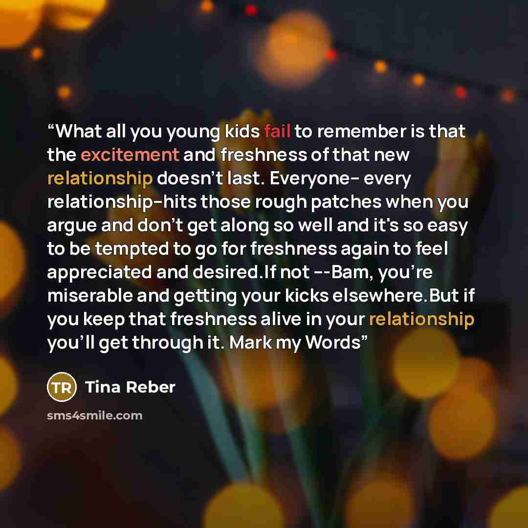 “What all you young kids fail to remember is that the excitement and freshness of that new relationship doesn't last. Everyone-- every relationship--hits those rough patches when you argue and don't get along so well and it's so easy to be tempted to go for freshness again to feel appreciated and…” quote by Tina Reber