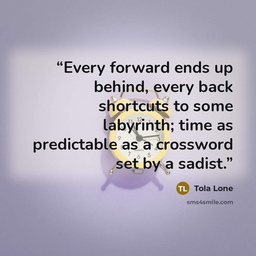 “Every forward ends up behind, every back shortcuts to some labyrinth; time as predictable as a crossword set by a sadist.” quote by Tola Lone