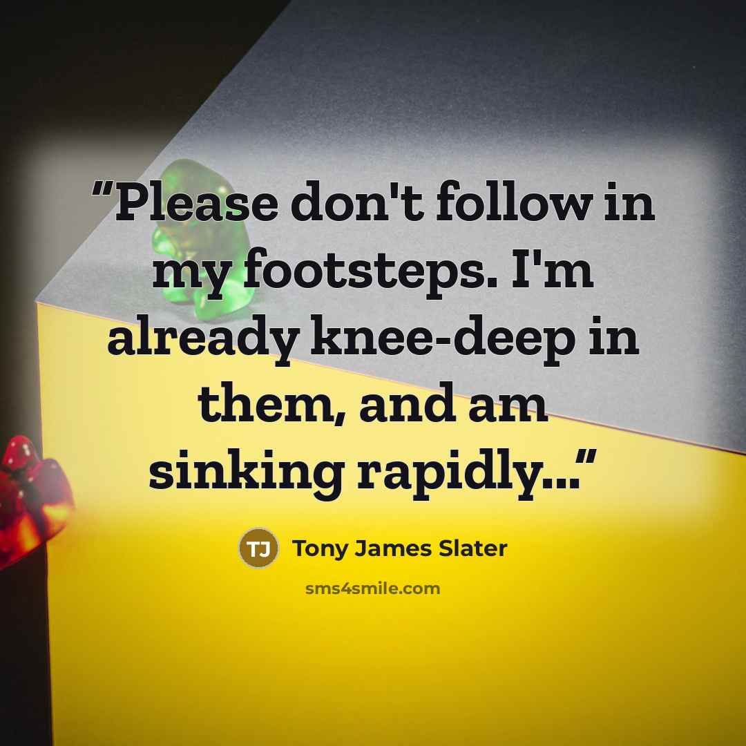 “Please don't follow in my footsteps. I'm already knee-deep in them, and am sinking rapidly...” quote by Tony James Slater