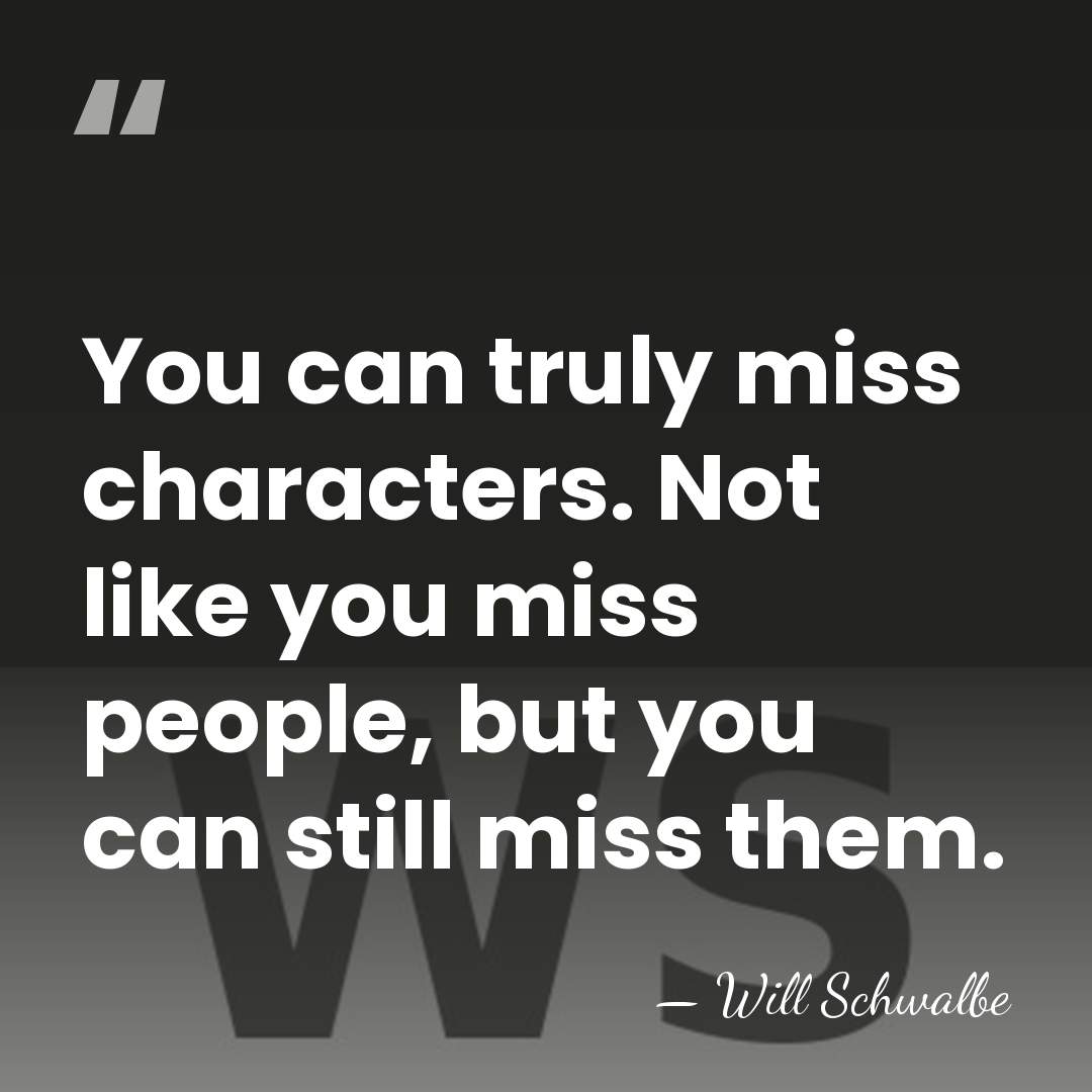 You can truly miss characters. Not like you miss people, but you&hellip; - Will Schwalbe