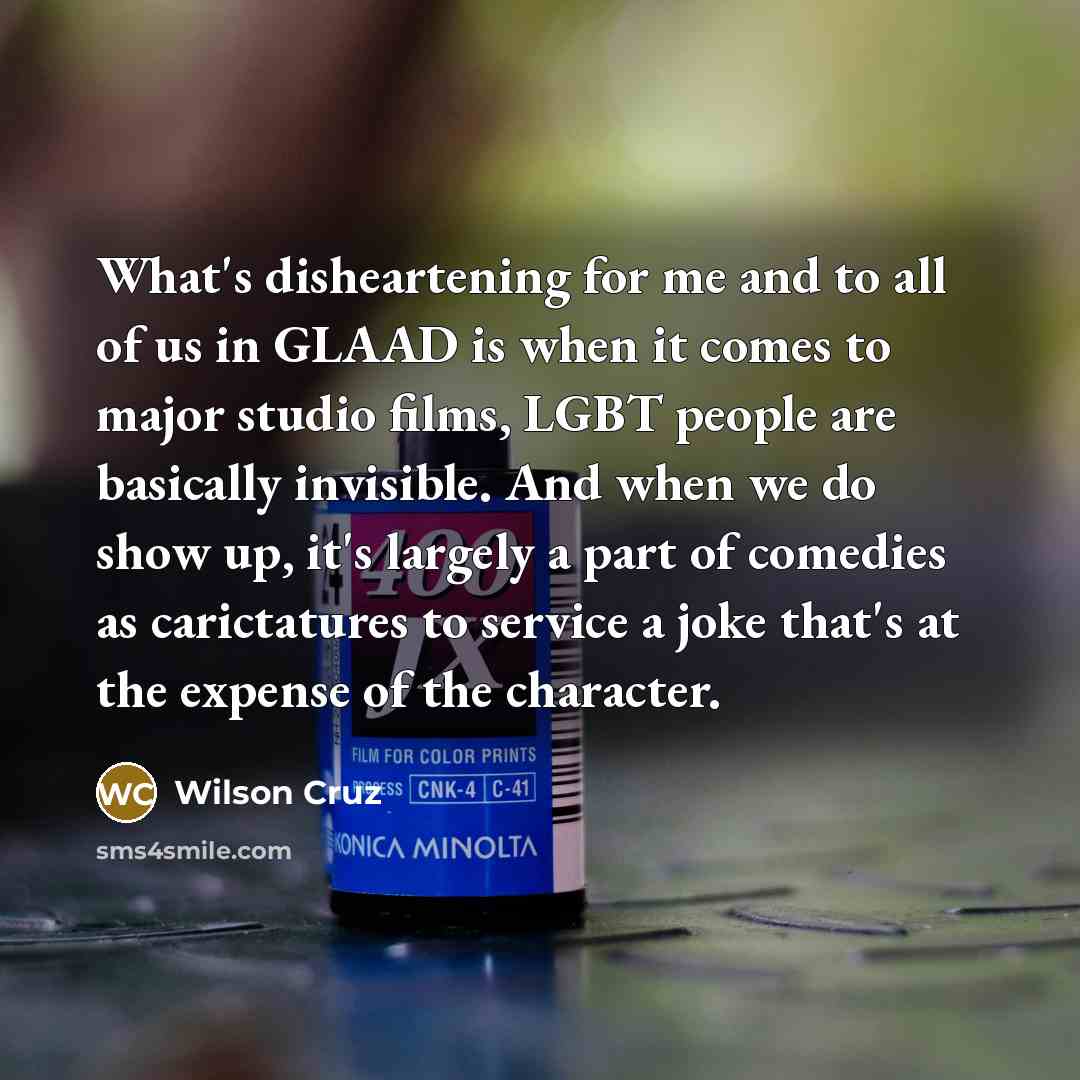 “What's disheartening for me and to all of us in GLAAD is when it comes to major studio films, LGBT people are basically invisible. And when we do show up, it's largely a part of comedies as carictatures to service a joke that's at the expense of the character.” quote by Wilson Cruz