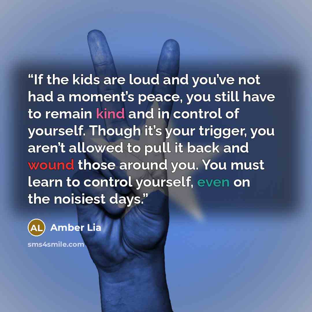 “If the kids are loud and you’ve not had a moment’s peace, you still have to remain kind and in control of yourself. Though it’s your trigger, you aren’t allowed to pull it back and wound those around you. You must learn to control yourself, even on the noisiest days.” quote by Amber Lia