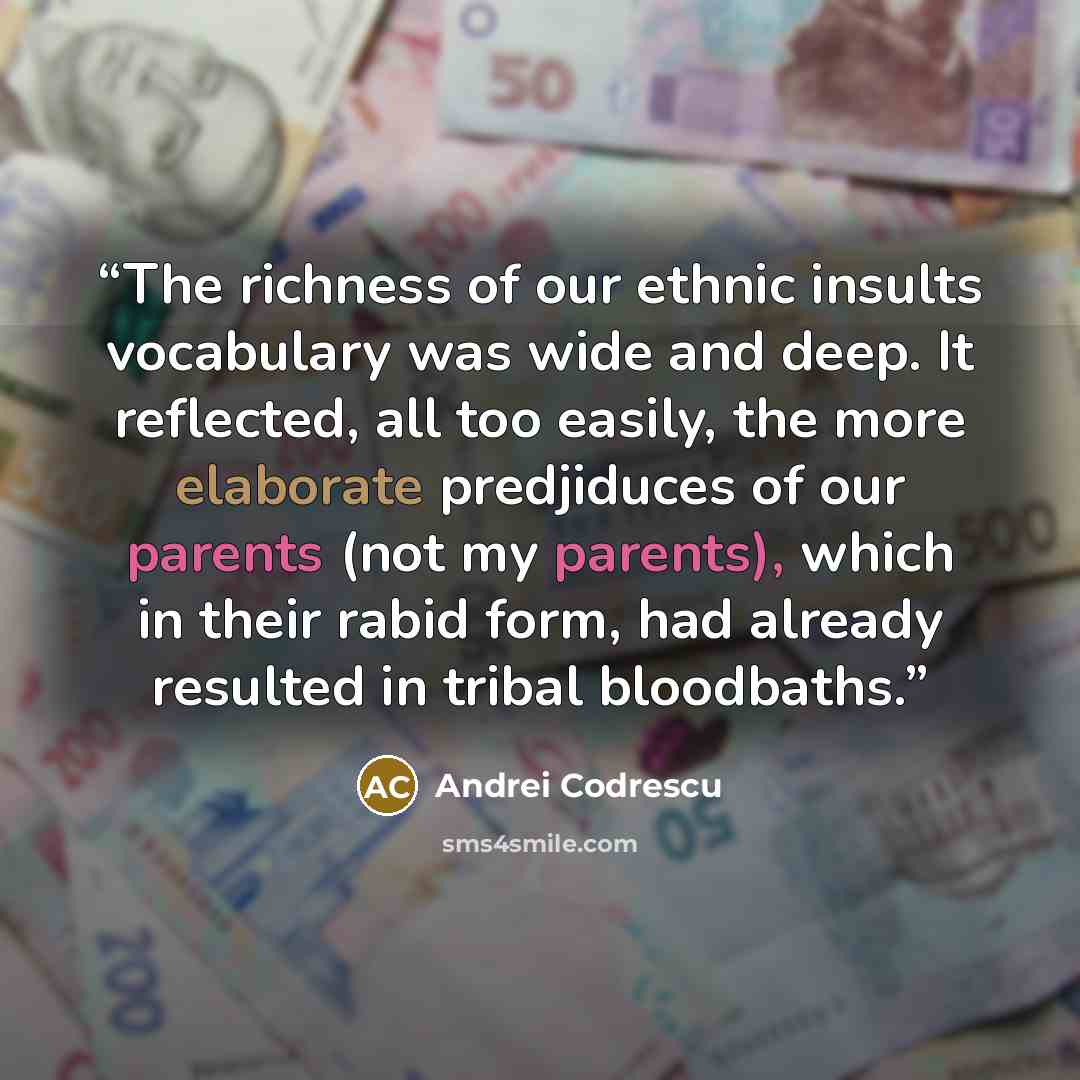 “The richness of our ethnic insults vocabulary was wide and deep. It reflected, all too easily, the more elaborate predjiduces of our parents (not my parents), which in their rabid form, had already resulted in tribal bloodbaths.” quote by Andrei Codrescu