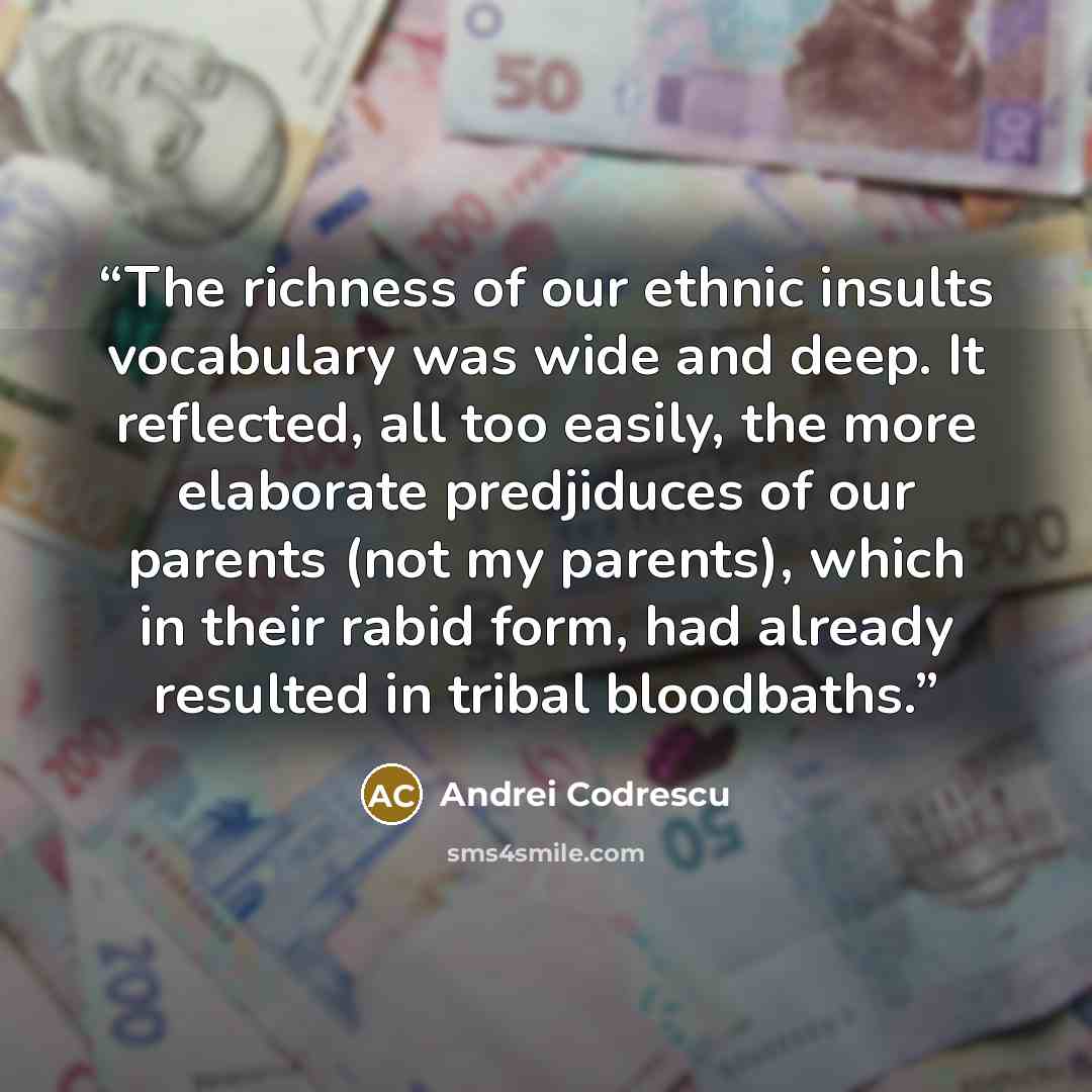 “The richness of our ethnic insults vocabulary was wide and deep. It reflected, all too easily, the more elaborate predjiduces of our parents (not my parents), which in their rabid form, had already resulted in tribal bloodbaths.” quote by Andrei Codrescu