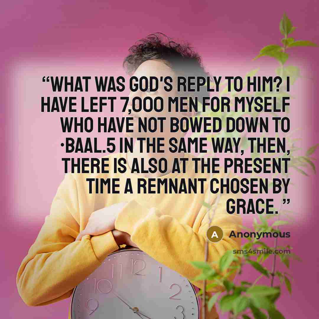 “what was God's reply to him? I have left 7,000 men for Myself who have not bowed down to •Baal.5 In the same way, then, there is also at the present time a remnant chosen by grace.” quote by Anonymous