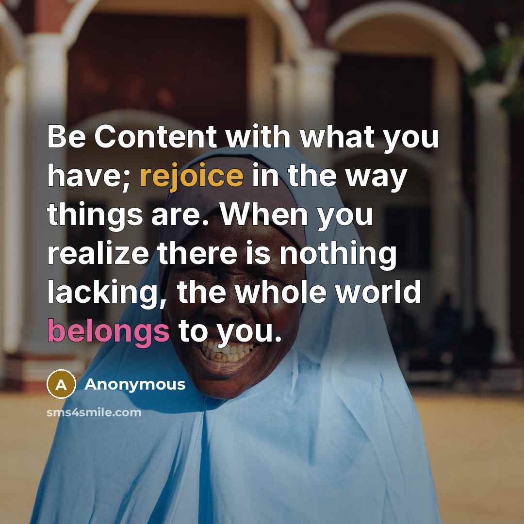 “Be Content with what you have; rejoice in the way things are. When you realize there is nothing lacking, the whole world belongs to you.” quote by Anonymous